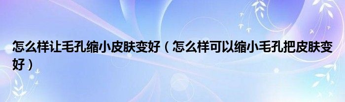 怎么样让毛孔缩小皮肤变好(怎么样可以缩小毛孔把皮肤变好)