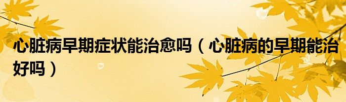 心脏病早期症状能治愈吗（心脏病的早期能治好吗）