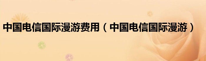 中国电信国际漫游费用（中国电信国际漫游）