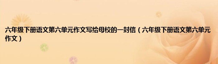 六年级下册语文第六单元作文写给母校的一封信（六年级下册语文第六单元作文）