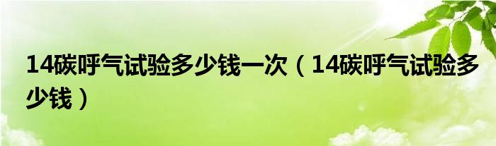 14碳呼气试验多少钱一次（14碳呼气试验多少钱）