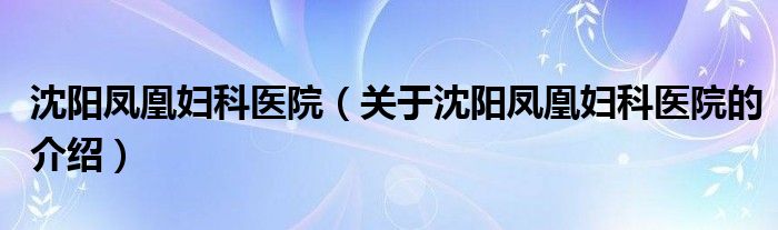 沈阳凤凰妇科医院（关于沈阳凤凰妇科医院的介绍）