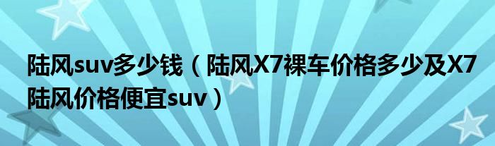 陆风suv多少钱（陆风X7裸车价格多少及X7陆风价格便宜suv）