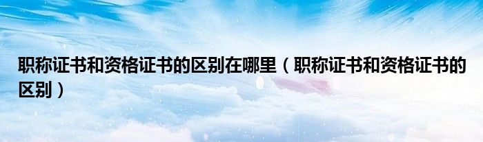 职称证书和资格证书的区别在哪里（职称证书和资格证书的区别）