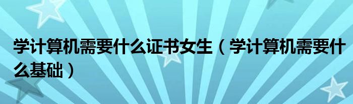 学计算机需要什么证书女生（学计算机需要什么基础）