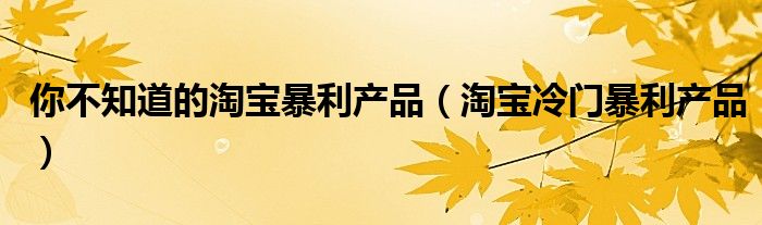 你不知道的淘宝暴利产品（淘宝冷门暴利产品）