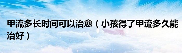 甲流多长时间可以治愈（小孩得了甲流多久能治好）