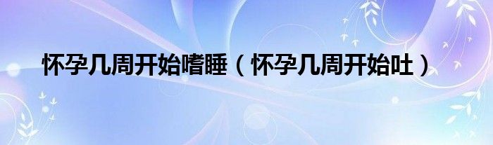 怀孕几周开始嗜睡（怀孕几周开始吐）