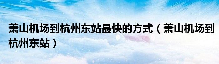 萧山机场到杭州东站最快的方式（萧山机场到杭州东站）