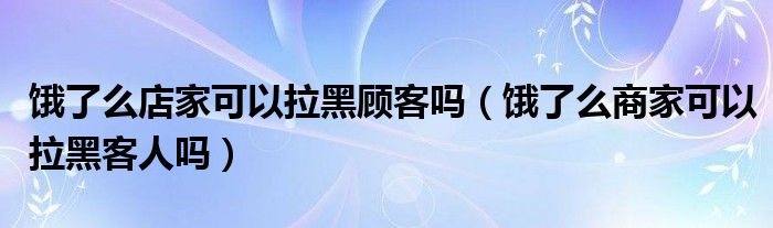 饿了么店家可以拉黑顾客吗(饿了么商家可以拉黑客人吗)