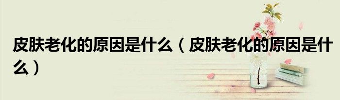 皮肤老化的原因是什么（皮肤老化的原因是什么）