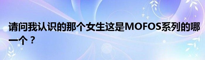 请问我认识的那个女生这是MOFOS系列的哪一个？