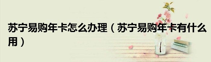 苏宁易购年卡怎么办理（苏宁易购年卡有什么用）