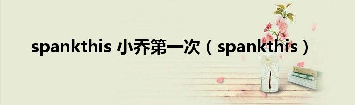 spankthis 小乔第一次(spankthis)